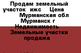 Продам земельный участок (ижс) › Цена ­ 150 000 - Мурманская обл., Мурманск г. Недвижимость » Земельные участки продажа   